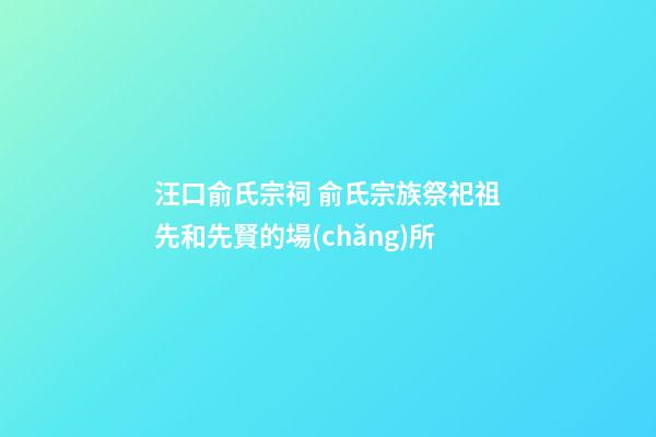 汪口俞氏宗祠 俞氏宗族祭祀祖先和先賢的場(chǎng)所